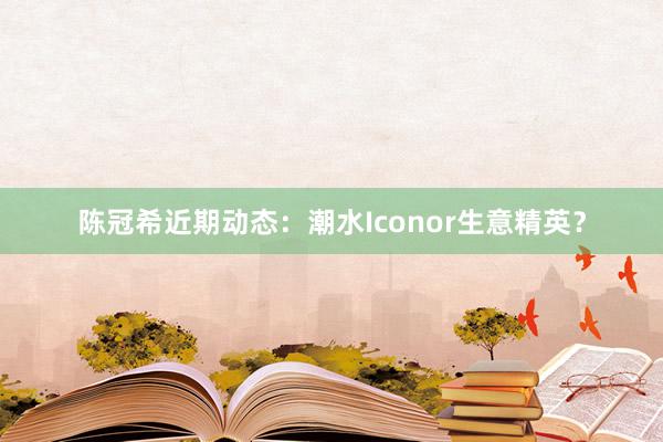 陈冠希近期动态：潮水Iconor生意精英？