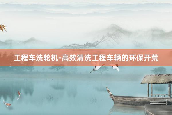 工程车洗轮机-高效清洗工程车辆的环保开荒